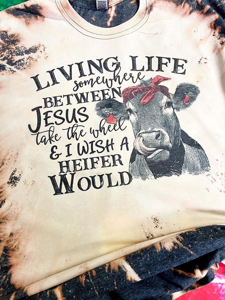 Living Life Somewhere Between Jesus Take the Wheel and I Wish a Heifer Would Bleach Dye Shirt